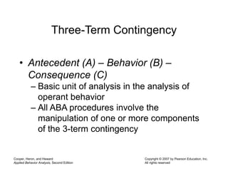 Cooper, Heron, and Heward
Applied Behavior Analysis, Second Edition
Copyright © 2007 by Pearson Education, Inc.
All rights reserved
Three-Term Contingency
• Antecedent (A) – Behavior (B) –
Consequence (C)
– Basic unit of analysis in the analysis of
operant behavior
– All ABA procedures involve the
manipulation of one or more components
of the 3-term contingency
 