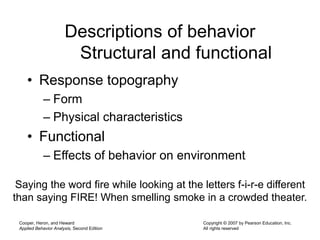 Cooper, Heron, and Heward
Applied Behavior Analysis, Second Edition
Copyright © 2007 by Pearson Education, Inc.
All rights reserved
Descriptions of behavior
Structural and functional
• Response topography
– Form
– Physical characteristics
• Functional
– Effects of behavior on environment
Saying the word fire while looking at the letters f-i-r-e different
than saying FIRE! When smelling smoke in a crowded theater.
 