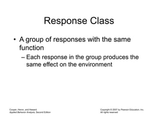 Cooper, Heron, and Heward
Applied Behavior Analysis, Second Edition
Copyright © 2007 by Pearson Education, Inc.
All rights reserved
Response Class
• A group of responses with the same
function
– Each response in the group produces the
same effect on the environment
 