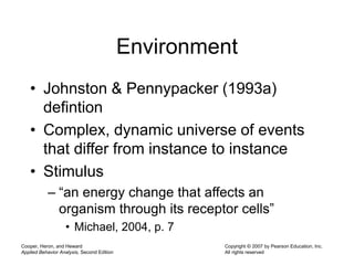 Cooper, Heron, and Heward
Applied Behavior Analysis, Second Edition
Copyright © 2007 by Pearson Education, Inc.
All rights reserved
Environment
• Johnston & Pennypacker (1993a)
defintion
• Complex, dynamic universe of events
that differ from instance to instance
• Stimulus
– “an energy change that affects an
organism through its receptor cells”
• Michael, 2004, p. 7
 
