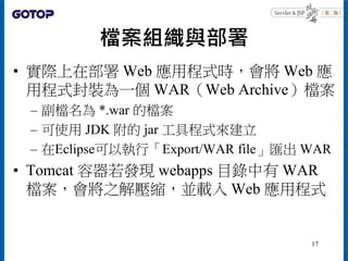 檔案組織與部署
• 實際上在部署 Web 應用程式時，會將 Web 應
用程式封裝為一個 WAR（Web Archive）檔案
– 副檔名為 *.war 的檔案
– 可使用 JDK 附的 jar 工具程式來建立
– 在Eclipse可以執行「E...