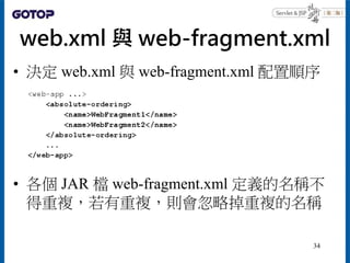web.xml 與 web-fragment.xml
• 決定 web.xml 與 web-fragment.xml 配置順序
• 各個 JAR 檔 web-fragment.xml 定義的名稱不
得重複，若有重複，則會忽略掉重複的名稱
34
 