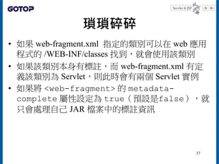 瑣瑣碎碎
• 如果 web-fragment.xml 指定的類別可以在 web 應用
程式的 /WEB-INF/classes 找到，就會使用該類別
• 如果該類別本身有標註，而 web-fragment.xml 有定
義該類別為 Servle...