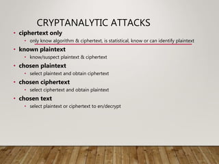 CRYPTANALYTIC ATTACKS
• ciphertext only
• only know algorithm & ciphertext, is statistical, know or can identify plaintext
• known plaintext
• know/suspect plaintext & ciphertext
• chosen plaintext
• select plaintext and obtain ciphertext
• chosen ciphertext
• select ciphertext and obtain plaintext
• chosen text
• select plaintext or ciphertext to en/decrypt
 