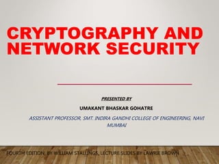 CRYPTOGRAPHY AND
NETWORK SECURITY
FOURTH EDITION, BY WILLIAM STALLINGS, LECTURE SLIDES BY LAWRIE BROWN
PRESENTED BY
UMAKANT BHASKAR GOHATRE
ASSISTANT PROFESSOR, SMT. INDIRA GANDHI COLLEGE OF ENGINEERING, NAVI
MUMBAI
 