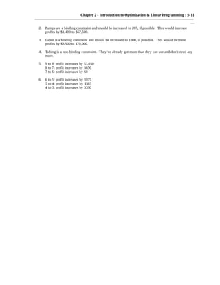 Chapter 2 - Introduction to Optimization & Linear Programming : S-11
———————————————————————————————————————————
—
2. Pumps are a binding constraint and should be increased to 207, if possible. This would increase
profits by $1,400 to $67,500.
3. Labor is a binding constraint and should be increased to 1800, if possible. This would increase
profits by $3,900 to $70,000.
4. Tubing is a non-binding constraint. They’ve already got more than they can use and don’t need any
more.
5. 9 to 8: profit increases by $3,050
8 to 7: profit increases by $850
7 to 6: profit increases by $0
6. 6 to 5: profit increases by $975
5 to 4: profit increases by $585
4 to 3: profit increases by $390
 