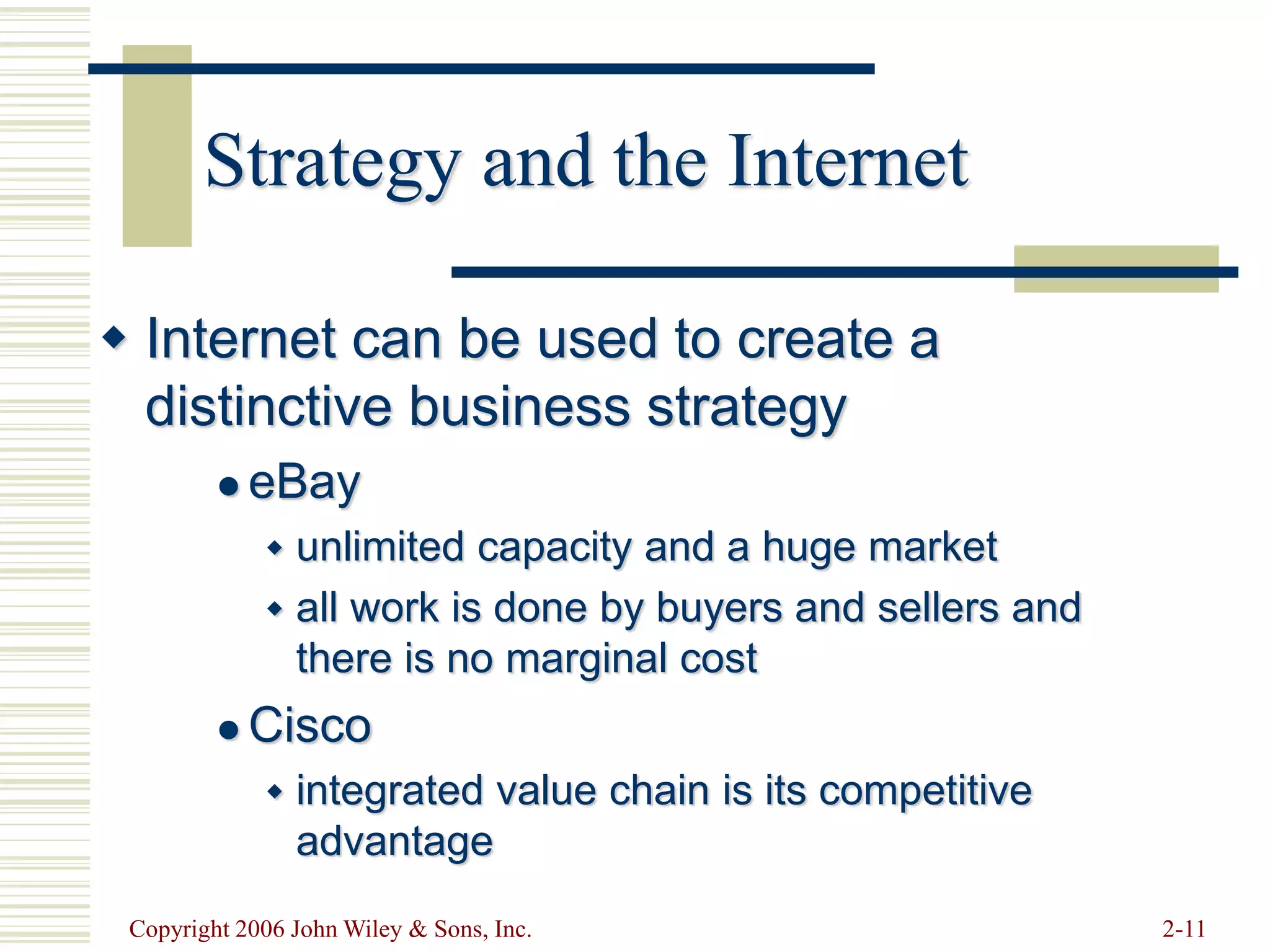 Copyright 2006 John Wiley & Sons, Inc. 2-11
Strategy and the Internet
 Internet can be used to create a
distinctive business strategy
 eBay
 unlimited capacity and a huge market
 all work is done by buyers and sellers and
there is no marginal cost
 Cisco
 integrated value chain is its competitive
advantage
 