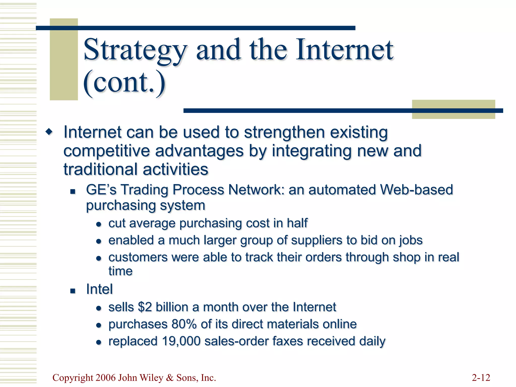 Copyright 2006 John Wiley & Sons, Inc. 2-12
Strategy and the Internet
(cont.)
 Internet can be used to strengthen existing
competitive advantages by integrating new and
traditional activities
 GE’s Trading Process Network: an automated Web-based
purchasing system
 cut average purchasing cost in half
 enabled a much larger group of suppliers to bid on jobs
 customers were able to track their orders through shop in real
time
 Intel
 sells $2 billion a month over the Internet
 purchases 80% of its direct materials online
 replaced 19,000 sales-order faxes received daily
 