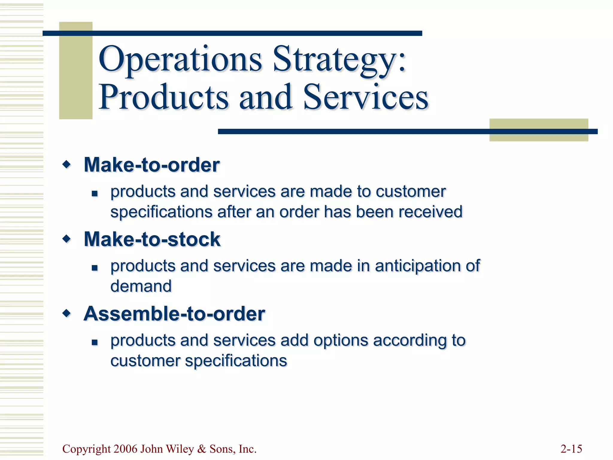 Copyright 2006 John Wiley & Sons, Inc. 2-15
Operations Strategy:
Products and Services
 Make-to-order
 products and services are made to customer
specifications after an order has been received
 Make-to-stock
 products and services are made in anticipation of
demand
 Assemble-to-order
 products and services add options according to
customer specifications
 