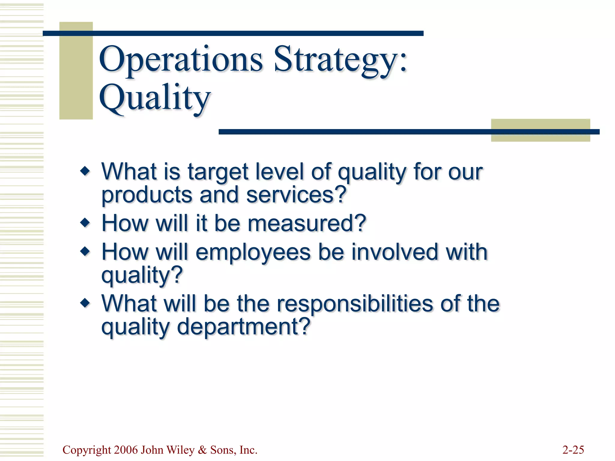 Copyright 2006 John Wiley & Sons, Inc. 2-25
Operations Strategy:
Quality
 What is target level of quality for our
products and services?
 How will it be measured?
 How will employees be involved with
quality?
 What will be the responsibilities of the
quality department?
 
