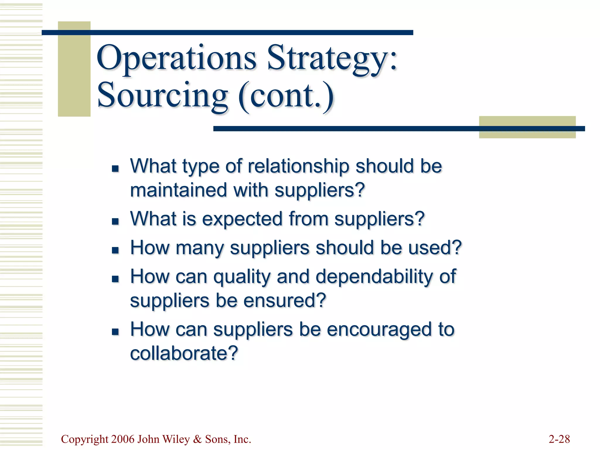 Copyright 2006 John Wiley & Sons, Inc. 2-28
Operations Strategy:
Sourcing (cont.)
 What type of relationship should be
maintained with suppliers?
 What is expected from suppliers?
 How many suppliers should be used?
 How can quality and dependability of
suppliers be ensured?
 How can suppliers be encouraged to
collaborate?
 