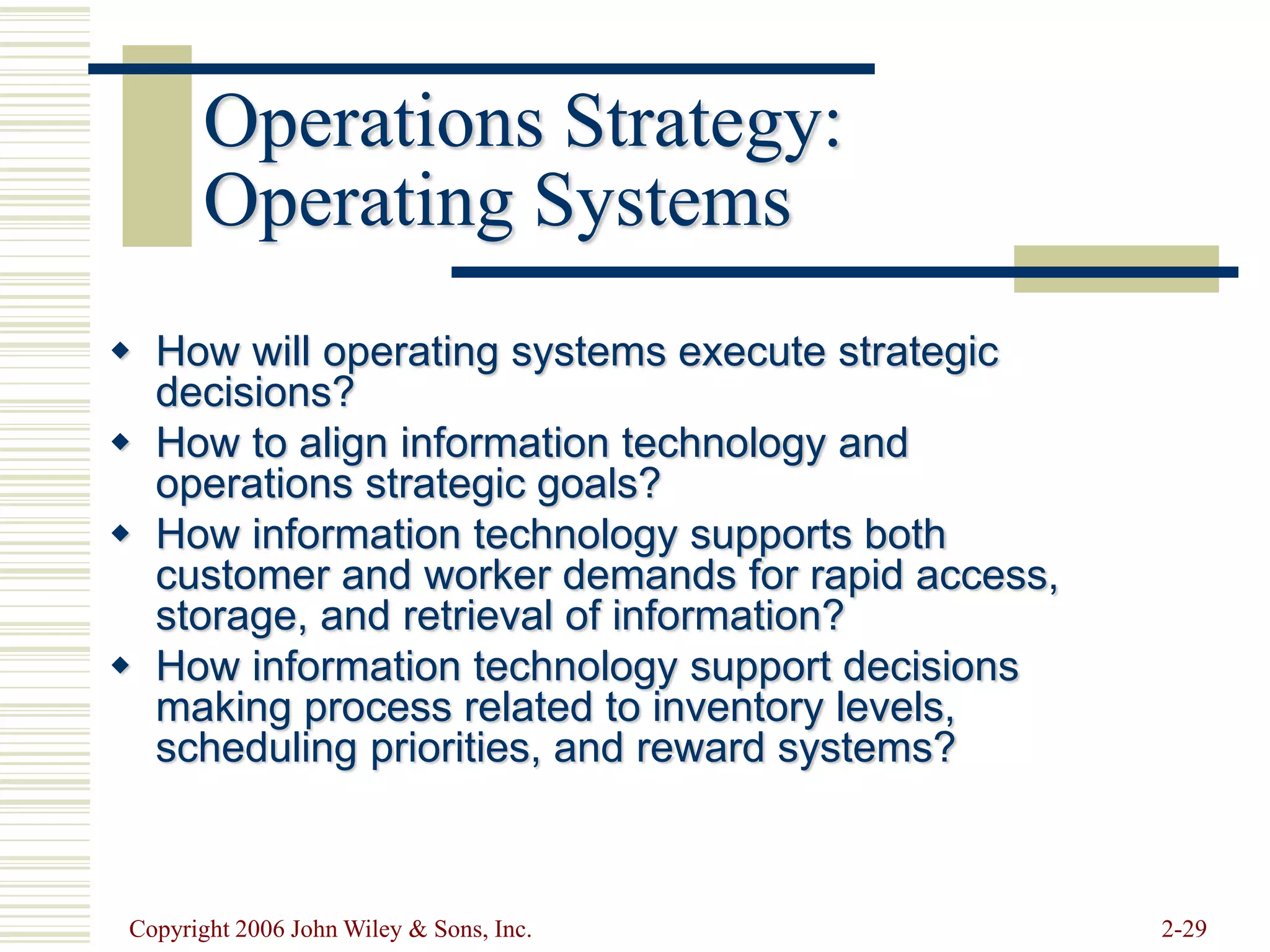 Copyright 2006 John Wiley & Sons, Inc. 2-29
Operations Strategy:
Operating Systems
 How will operating systems execute strategic
decisions?
 How to align information technology and
operations strategic goals?
 How information technology supports both
customer and worker demands for rapid access,
storage, and retrieval of information?
 How information technology support decisions
making process related to inventory levels,
scheduling priorities, and reward systems?
 