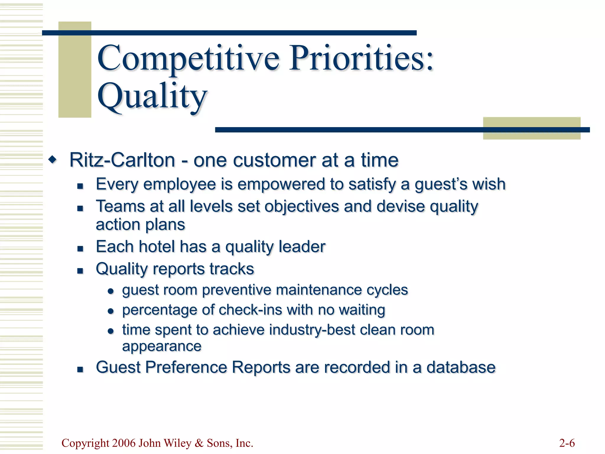Copyright 2006 John Wiley & Sons, Inc. 2-6
Competitive Priorities:
Quality
 Ritz-Carlton - one customer at a time
 Every employee is empowered to satisfy a guest’s wish
 Teams at all levels set objectives and devise quality
action plans
 Each hotel has a quality leader
 Quality reports tracks
 guest room preventive maintenance cycles
 percentage of check-ins with no waiting
 time spent to achieve industry-best clean room
appearance
 Guest Preference Reports are recorded in a database
 