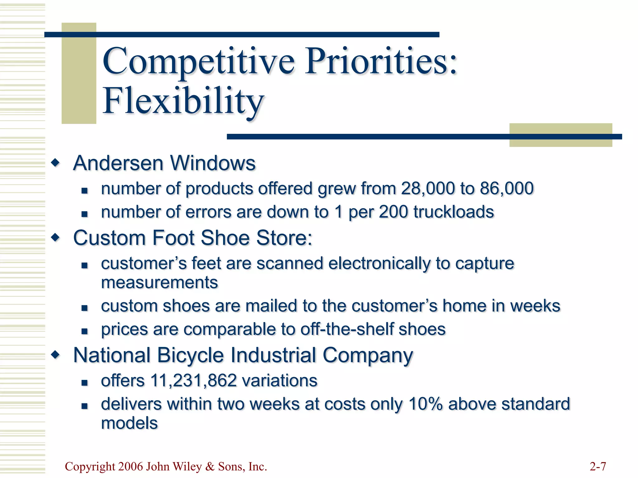 Copyright 2006 John Wiley & Sons, Inc. 2-7
Competitive Priorities:
Flexibility
 Andersen Windows
 number of products offered grew from 28,000 to 86,000
 number of errors are down to 1 per 200 truckloads
 Custom Foot Shoe Store:
 customer’s feet are scanned electronically to capture
measurements
 custom shoes are mailed to the customer’s home in weeks
 prices are comparable to off-the-shelf shoes
 National Bicycle Industrial Company
 offers 11,231,862 variations
 delivers within two weeks at costs only 10% above standard
models
 