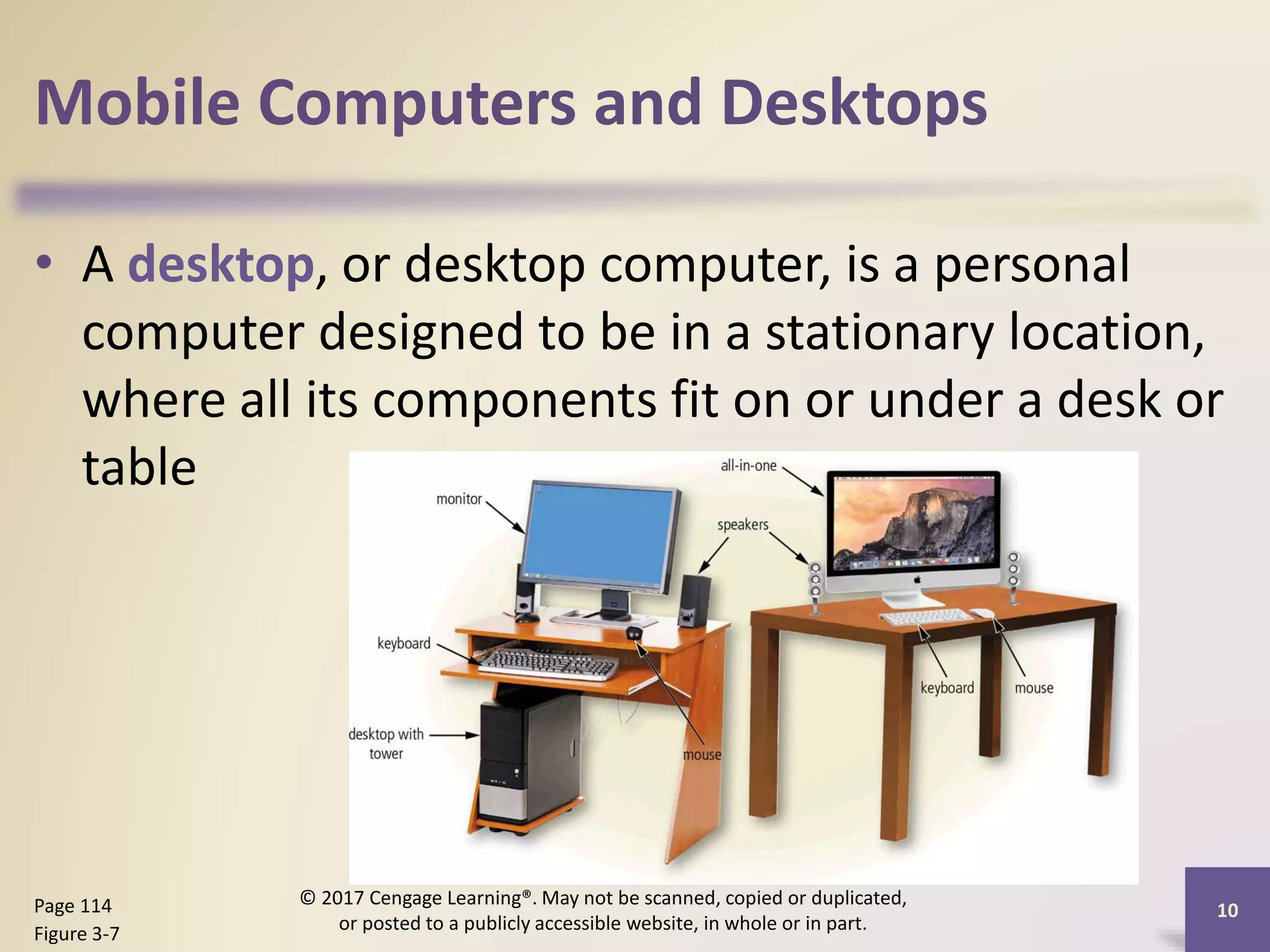 Mobile Computers and Desktops
• A desktop, or desktop computer, is a personal
computer designed to be in a stationary location,
where all its components fit on or under a desk or
table
10
Page 114
Figure 3-7
© 2017 Cengage Learning®. May not be scanned, copied or duplicated,
or posted to a publicly accessible website, in whole or in part.
 