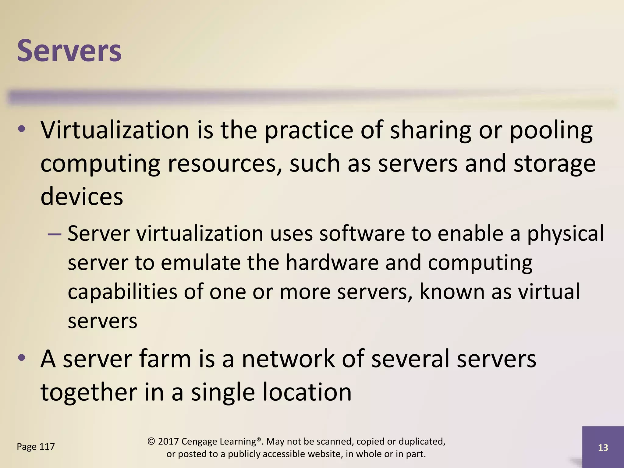 Servers
• Virtualization is the practice of sharing or pooling
computing resources, such as servers and storage
devices
– Server virtualization uses software to enable a physical
server to emulate the hardware and computing
capabilities of one or more servers, known as virtual
servers
• A server farm is a network of several servers
together in a single location
Page 117
© 2017 Cengage Learning®. May not be scanned, copied or duplicated,
or posted to a publicly accessible website, in whole or in part.
13
 