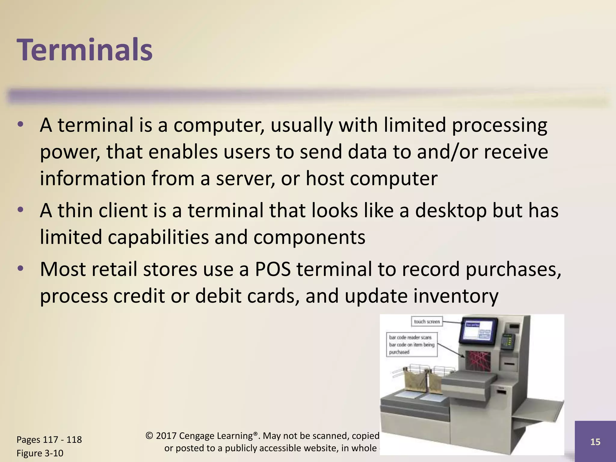 Terminals
• A terminal is a computer, usually with limited processing
power, that enables users to send data to and/or receive
information from a server, or host computer
• A thin client is a terminal that looks like a desktop but has
limited capabilities and components
• Most retail stores use a POS terminal to record purchases,
process credit or debit cards, and update inventory
15
Pages 117 - 118
Figure 3-10
© 2017 Cengage Learning®. May not be scanned, copied or duplicated,
or posted to a publicly accessible website, in whole or in part.
 