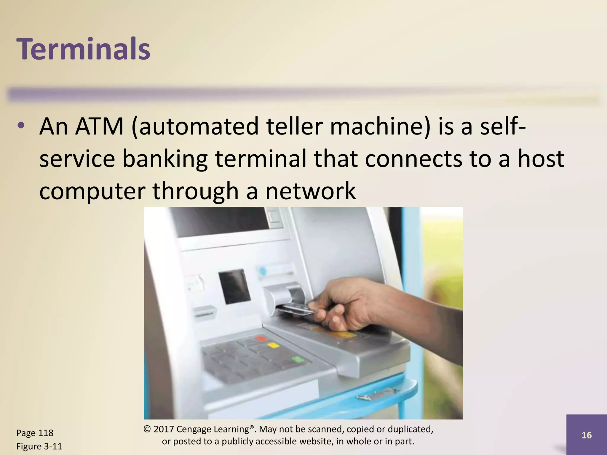 Terminals
• An ATM (automated teller machine) is a self-
service banking terminal that connects to a host
computer through a network
16
Page 118
Figure 3-11
© 2017 Cengage Learning®. May not be scanned, copied or duplicated,
or posted to a publicly accessible website, in whole or in part.
 