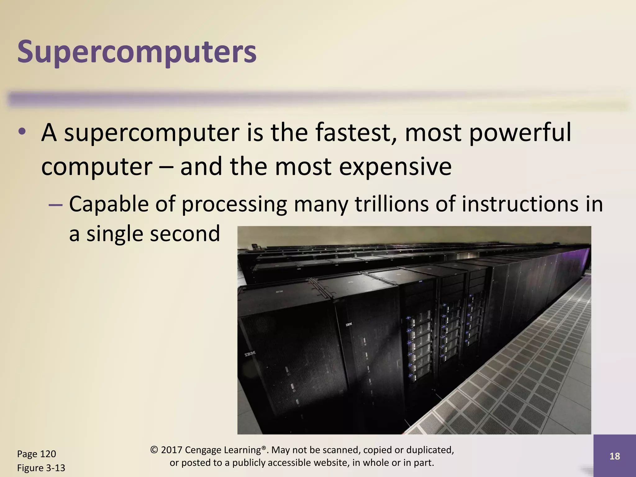 Supercomputers
• A supercomputer is the fastest, most powerful
computer – and the most expensive
– Capable of processing many trillions of instructions in
a single second
Page 120
Figure 3-13
© 2017 Cengage Learning®. May not be scanned, copied or duplicated,
or posted to a publicly accessible website, in whole or in part.
18
 