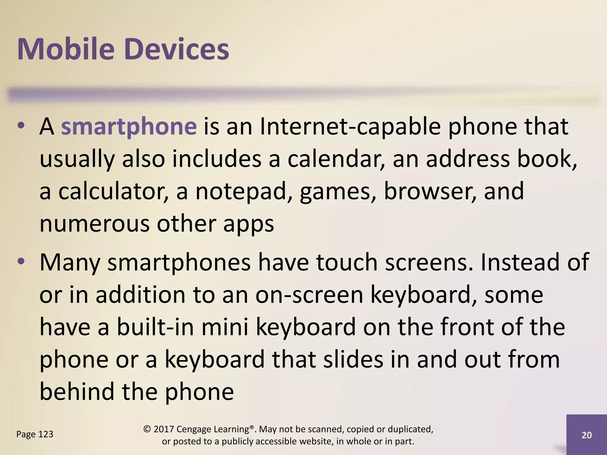 Mobile Devices
• A smartphone is an Internet-capable phone that
usually also includes a calendar, an address book,
a calculator, a notepad, games, browser, and
numerous other apps
• Many smartphones have touch screens. Instead of
or in addition to an on-screen keyboard, some
have a built-in mini keyboard on the front of the
phone or a keyboard that slides in and out from
behind the phone
20
Page 123
© 2017 Cengage Learning®. May not be scanned, copied or duplicated,
or posted to a publicly accessible website, in whole or in part.
 