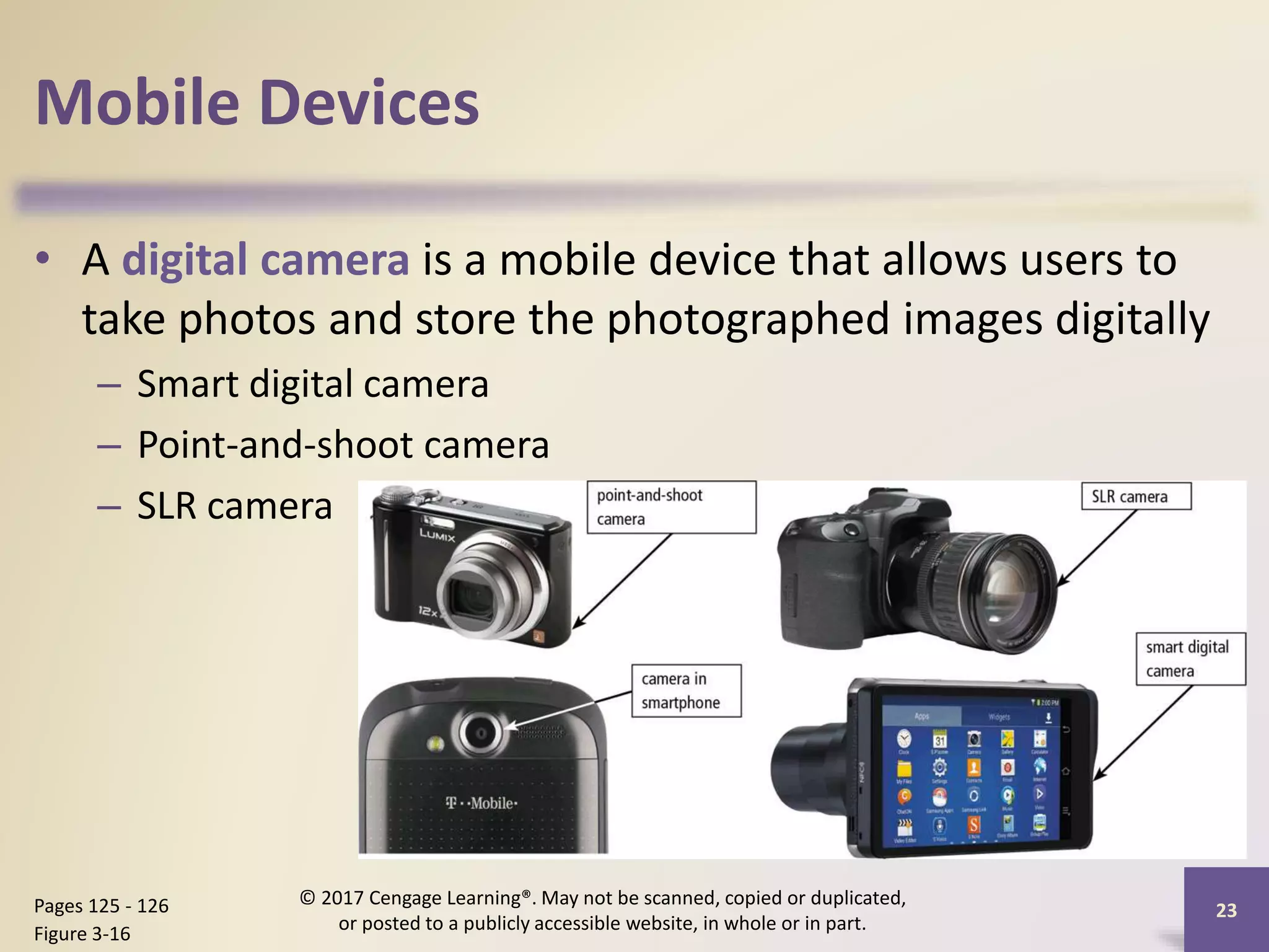Mobile Devices
• A digital camera is a mobile device that allows users to
take photos and store the photographed images digitally
– Smart digital camera
– Point-and-shoot camera
– SLR camera
23
Pages 125 - 126
Figure 3-16
© 2017 Cengage Learning®. May not be scanned, copied or duplicated,
or posted to a publicly accessible website, in whole or in part.
 