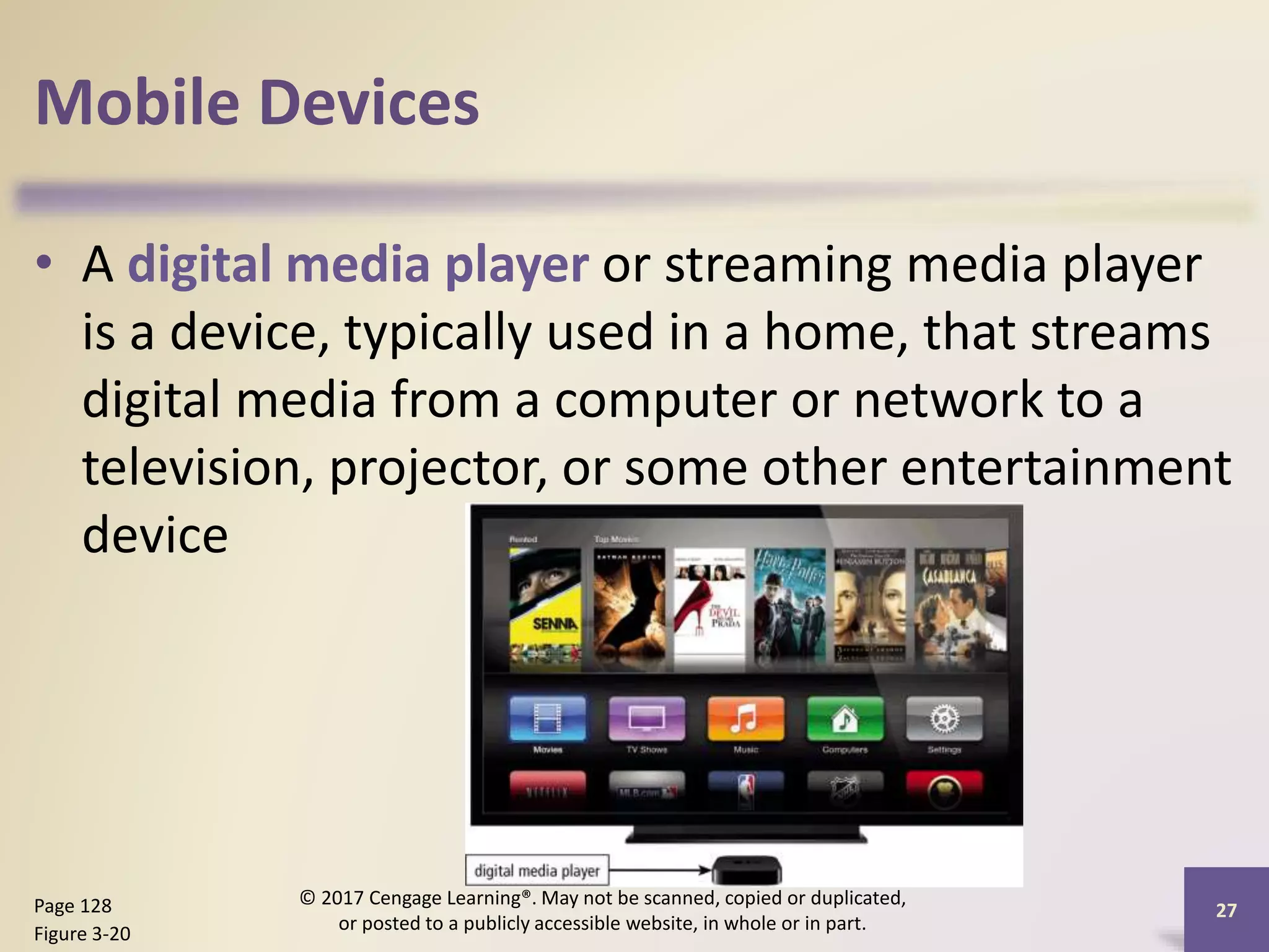 Mobile Devices
• A digital media player or streaming media player
is a device, typically used in a home, that streams
digital media from a computer or network to a
television, projector, or some other entertainment
device
Page 128
Figure 3-20
© 2017 Cengage Learning®. May not be scanned, copied or duplicated,
or posted to a publicly accessible website, in whole or in part.
27
 