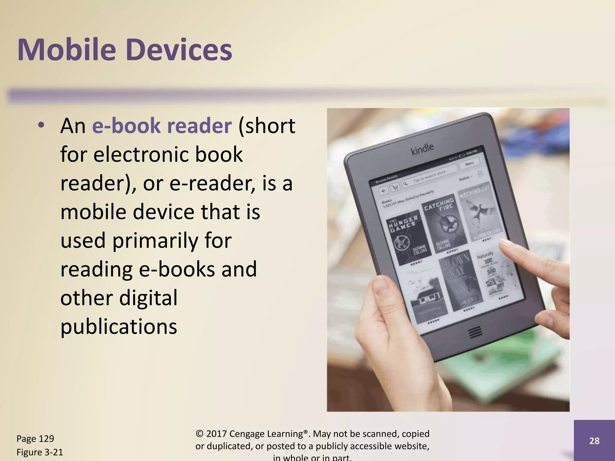 Mobile Devices
• An e-book reader (short
for electronic book
reader), or e-reader, is a
mobile device that is
used primarily for
reading e-books and
other digital
publications
© 2017 Cengage Learning®. May not be scanned, copied
or duplicated, or posted to a publicly accessible website,
28
Page 129
Figure 3-21
 