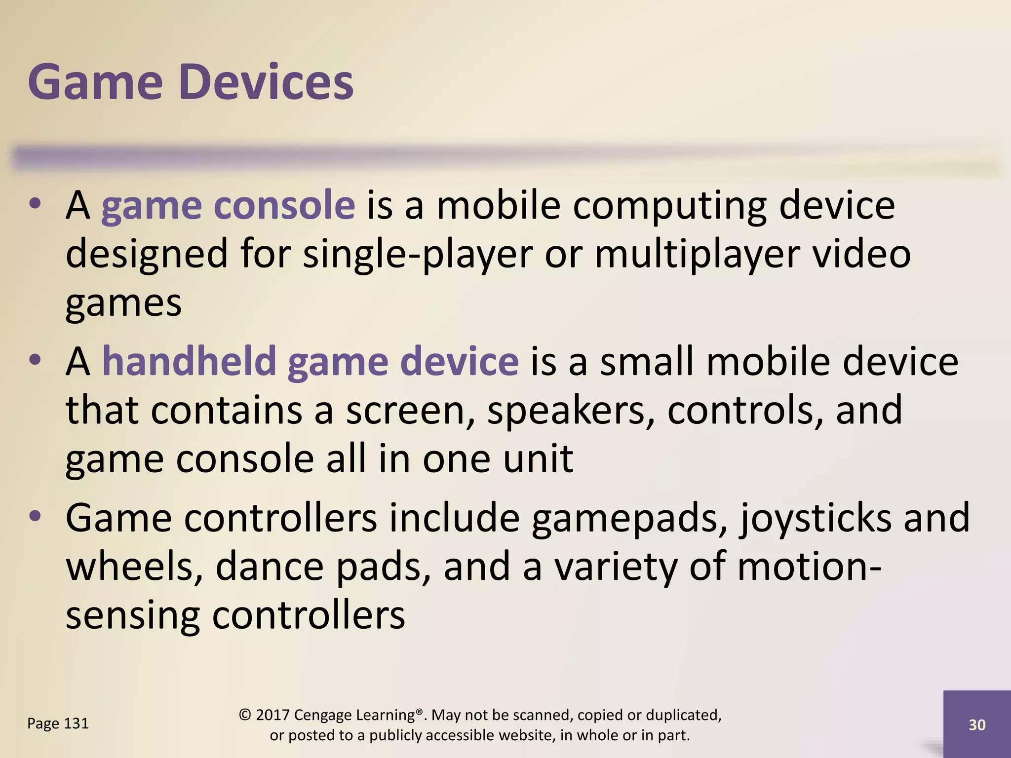 Game Devices
• A game console is a mobile computing device
designed for single-player or multiplayer video
games
• A handheld game device is a small mobile device
that contains a screen, speakers, controls, and
game console all in one unit
• Game controllers include gamepads, joysticks and
wheels, dance pads, and a variety of motion-
sensing controllers
30
Page 131
© 2017 Cengage Learning®. May not be scanned, copied or duplicated,
or posted to a publicly accessible website, in whole or in part.
 