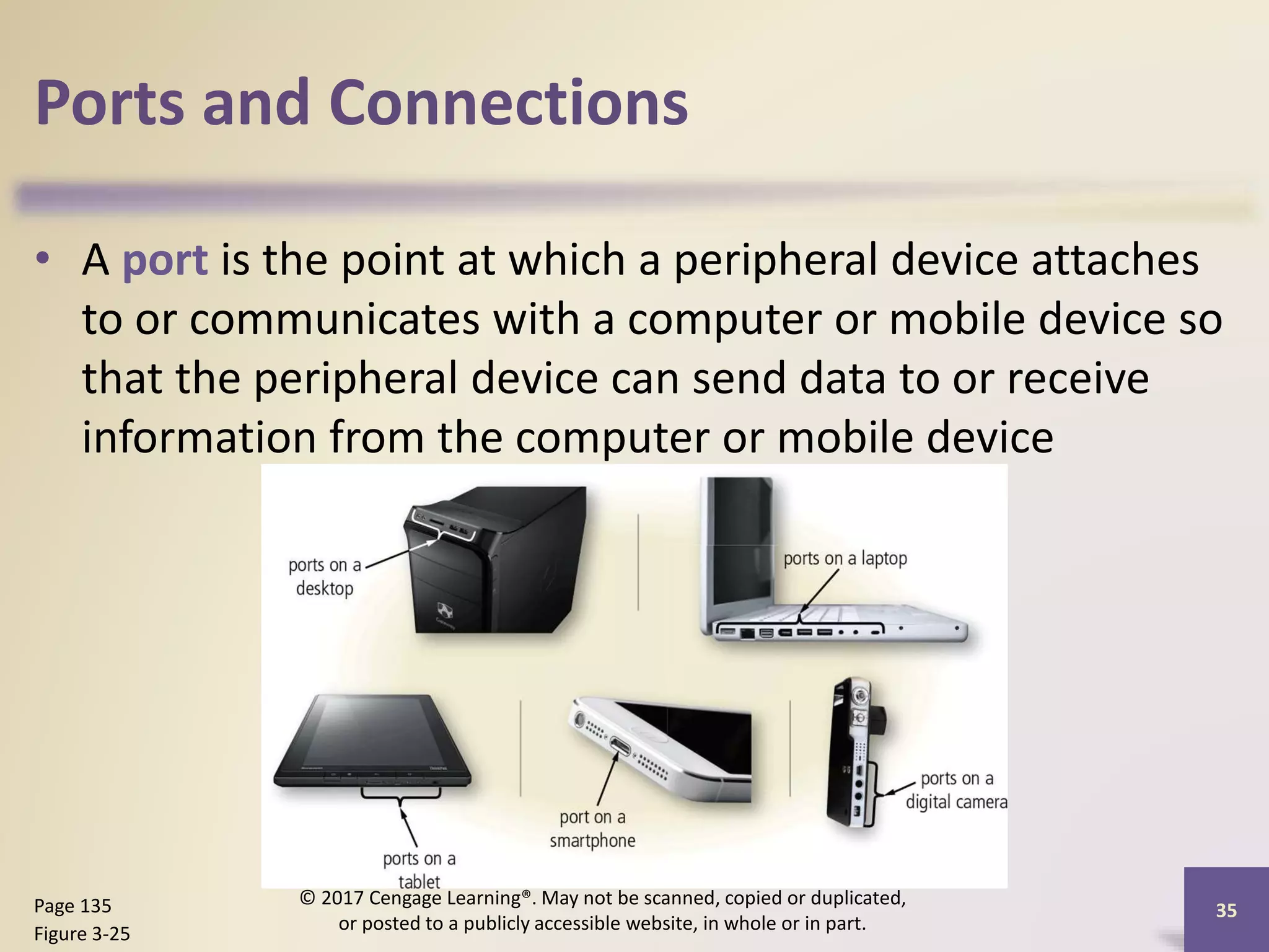 Ports and Connections
• A port is the point at which a peripheral device attaches
to or communicates with a computer or mobile device so
that the peripheral device can send data to or receive
information from the computer or mobile device
35
Page 135
Figure 3-25
© 2017 Cengage Learning®. May not be scanned, copied or duplicated,
or posted to a publicly accessible website, in whole or in part.
 