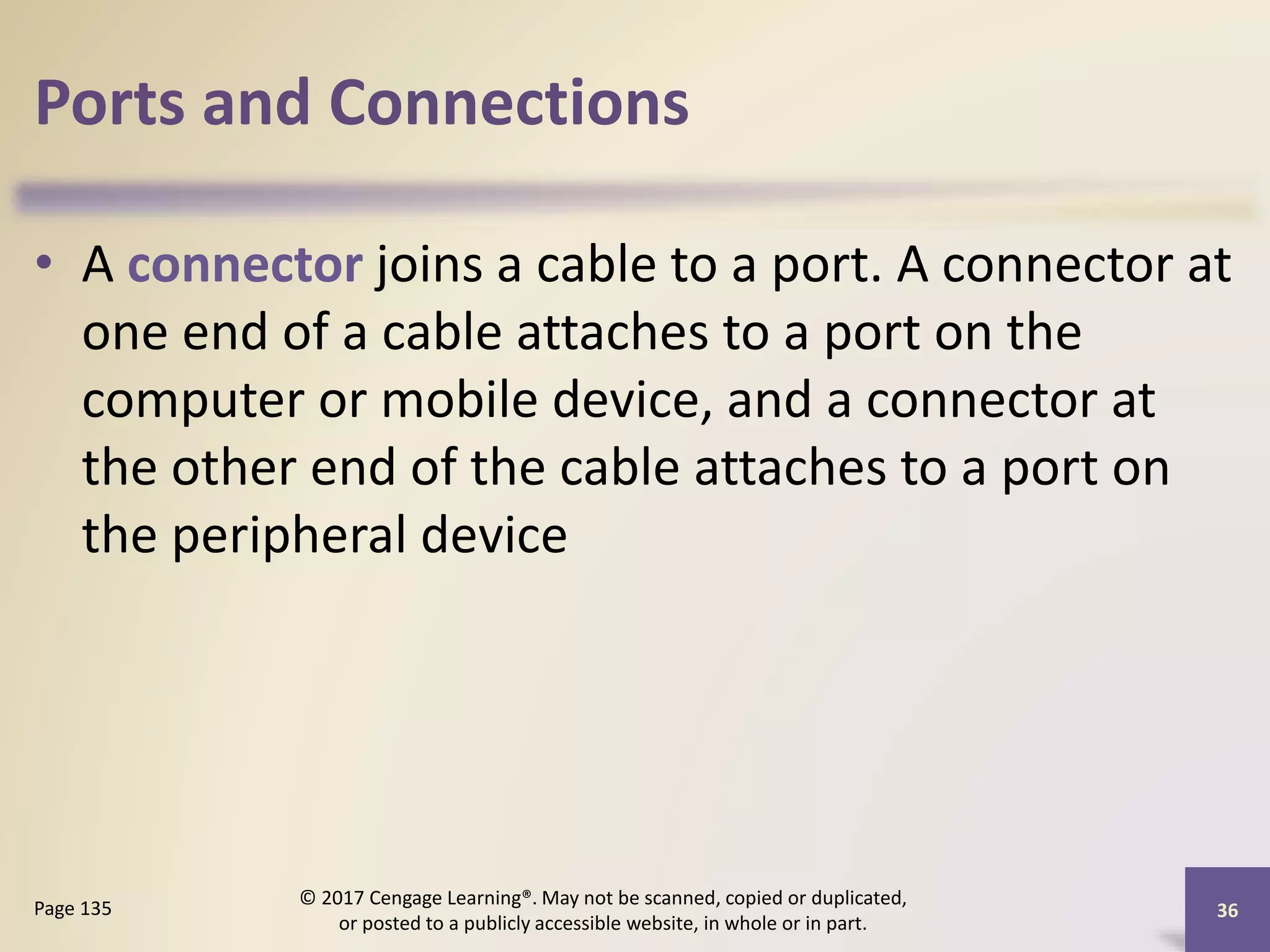Ports and Connections
• A connector joins a cable to a port. A connector at
one end of a cable attaches to a port on the
computer or mobile device, and a connector at
the other end of the cable attaches to a port on
the peripheral device
36
Page 135
© 2017 Cengage Learning®. May not be scanned, copied or duplicated,
or posted to a publicly accessible website, in whole or in part.
 