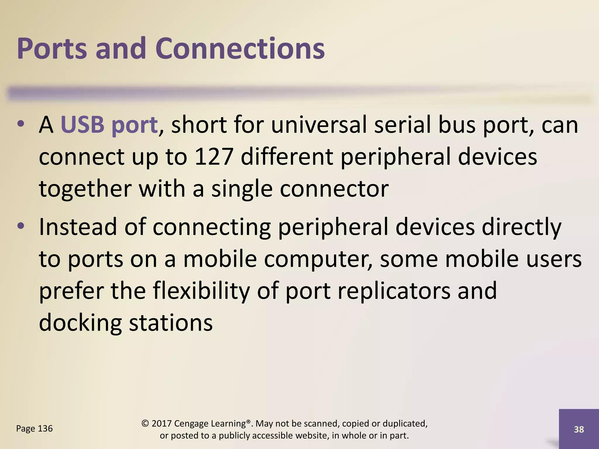 Ports and Connections
• A USB port, short for universal serial bus port, can
connect up to 127 different peripheral devices
together with a single connector
• Instead of connecting peripheral devices directly
to ports on a mobile computer, some mobile users
prefer the flexibility of port replicators and
docking stations
38
Page 136
© 2017 Cengage Learning®. May not be scanned, copied or duplicated,
or posted to a publicly accessible website, in whole or in part.
 