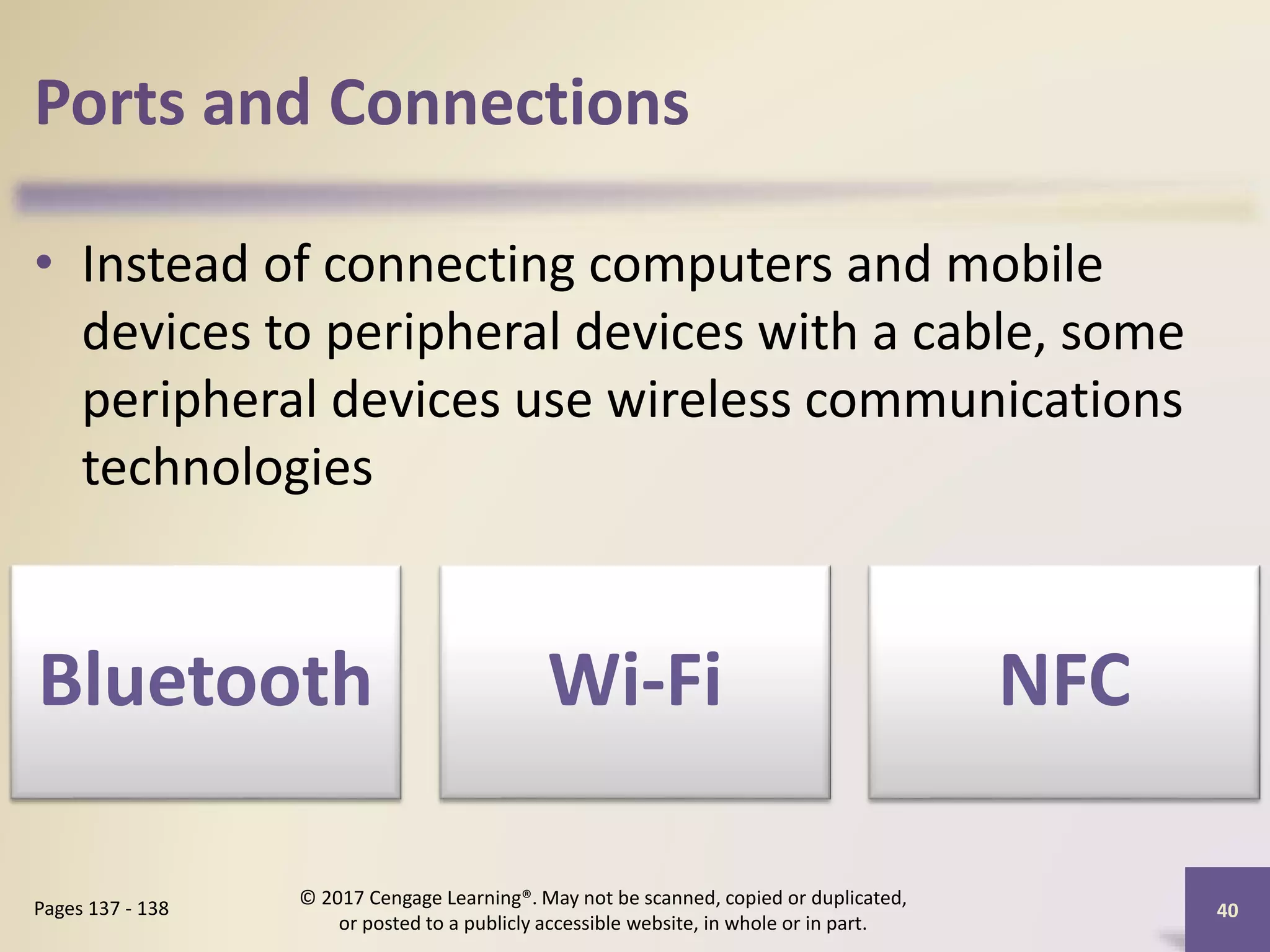 Ports and Connections
• Instead of connecting computers and mobile
devices to peripheral devices with a cable, some
peripheral devices use wireless communications
technologies
40
Pages 137 - 138
© 2017 Cengage Learning®. May not be scanned, copied or duplicated,
or posted to a publicly accessible website, in whole or in part.
Bluetooth Wi-Fi NFC
 