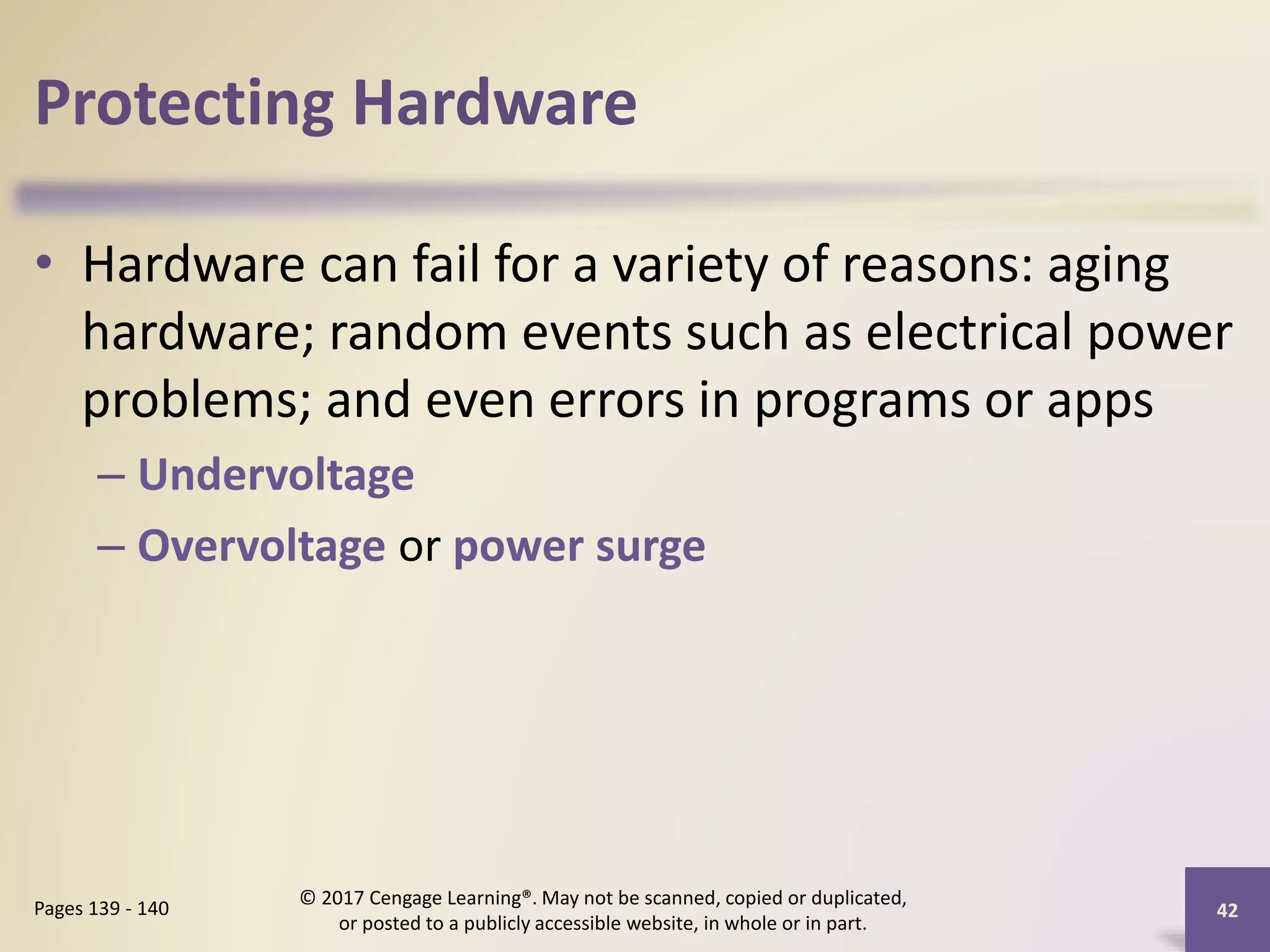 Protecting Hardware
• Hardware can fail for a variety of reasons: aging
hardware; random events such as electrical power
problems; and even errors in programs or apps
– Undervoltage
– Overvoltage or power surge
42
Pages 139 - 140
© 2017 Cengage Learning®. May not be scanned, copied or duplicated,
or posted to a publicly accessible website, in whole or in part.
 