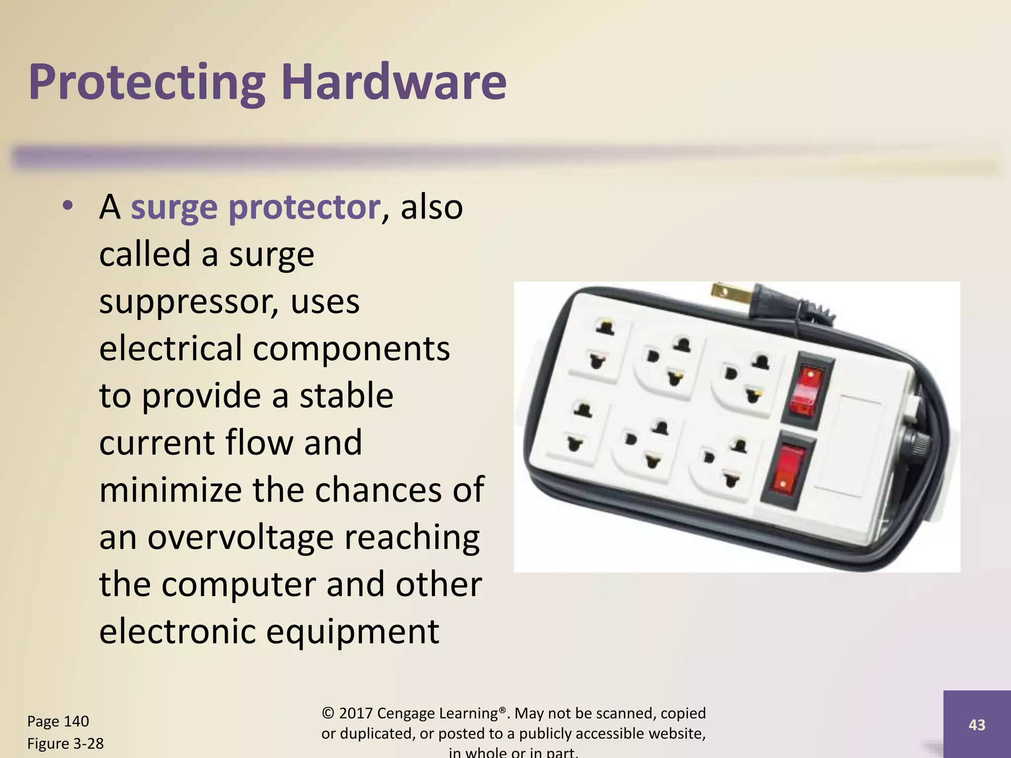 Protecting Hardware
• A surge protector, also
called a surge
suppressor, uses
electrical components
to provide a stable
current flow and
minimize the chances of
an overvoltage reaching
the computer and other
electronic equipment
© 2017 Cengage Learning®. May not be scanned, copied
or duplicated, or posted to a publicly accessible website,
43
Page 140
Figure 3-28
 