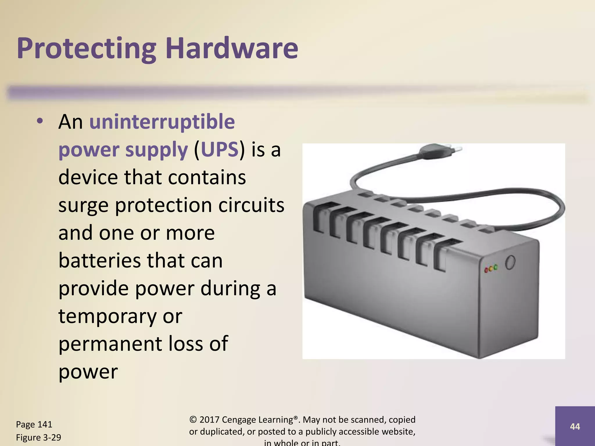 Protecting Hardware
• An uninterruptible
power supply (UPS) is a
device that contains
surge protection circuits
and one or more
batteries that can
provide power during a
temporary or
permanent loss of
power
© 2017 Cengage Learning®. May not be scanned, copied
or duplicated, or posted to a publicly accessible website,
44
Page 141
Figure 3-29
 