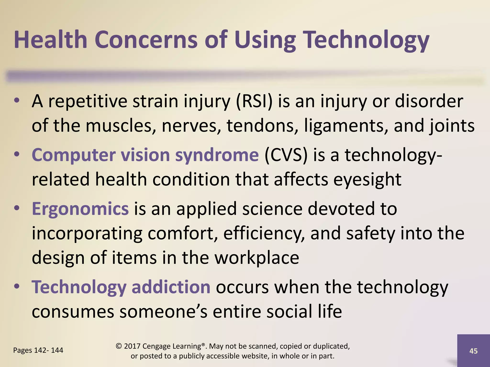 Health Concerns of Using Technology
• A repetitive strain injury (RSI) is an injury or disorder
of the muscles, nerves, tendons, ligaments, and joints
• Computer vision syndrome (CVS) is a technology-
related health condition that affects eyesight
• Ergonomics is an applied science devoted to
incorporating comfort, efficiency, and safety into the
design of items in the workplace
• Technology addiction occurs when the technology
consumes someone’s entire social life
45
Pages 142- 144
© 2017 Cengage Learning®. May not be scanned, copied or duplicated,
or posted to a publicly accessible website, in whole or in part.
 