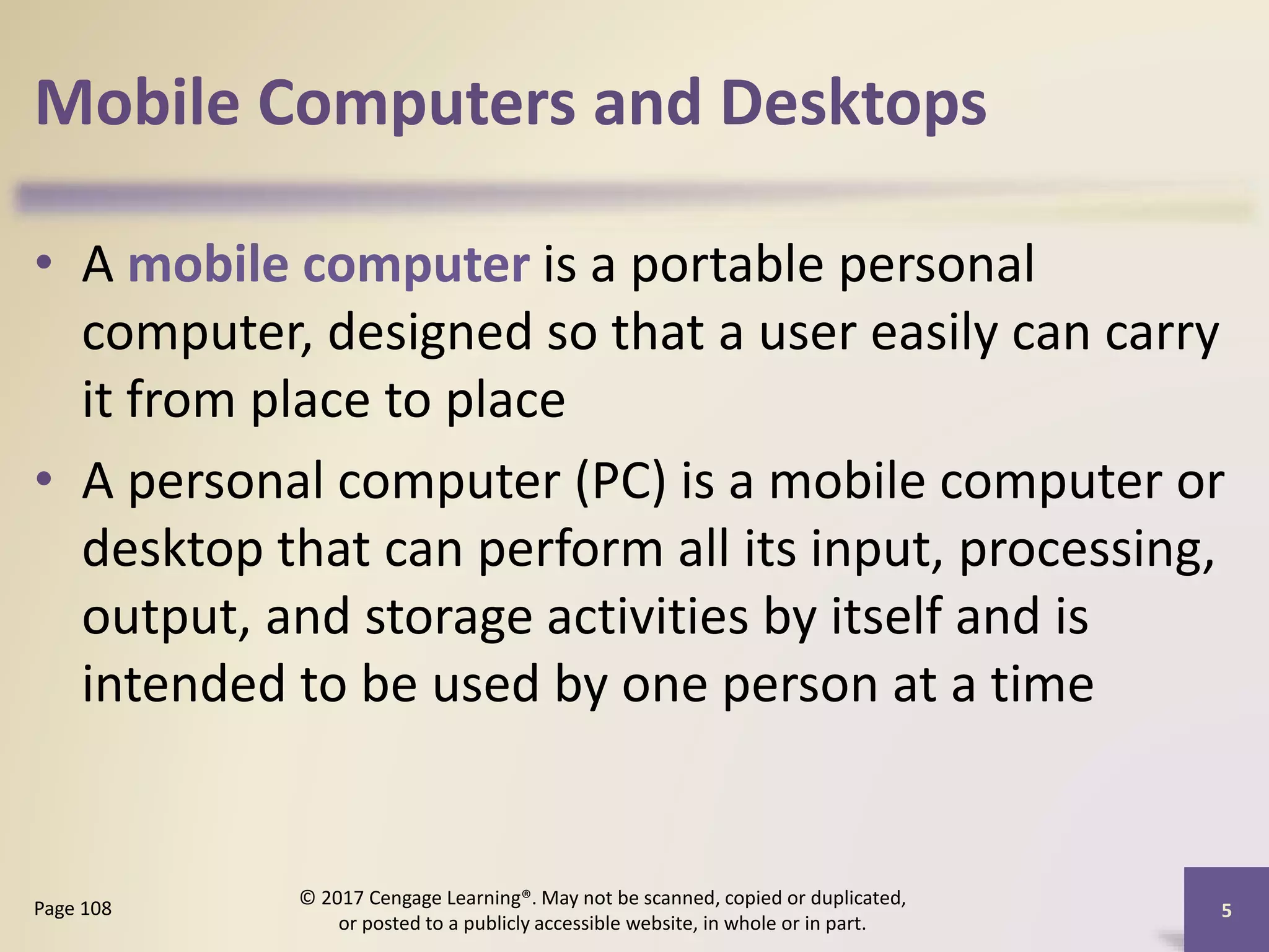 Mobile Computers and Desktops
• A mobile computer is a portable personal
computer, designed so that a user easily can carry
it from place to place
• A personal computer (PC) is a mobile computer or
desktop that can perform all its input, processing,
output, and storage activities by itself and is
intended to be used by one person at a time
5
Page 108
© 2017 Cengage Learning®. May not be scanned, copied or duplicated,
or posted to a publicly accessible website, in whole or in part.
 