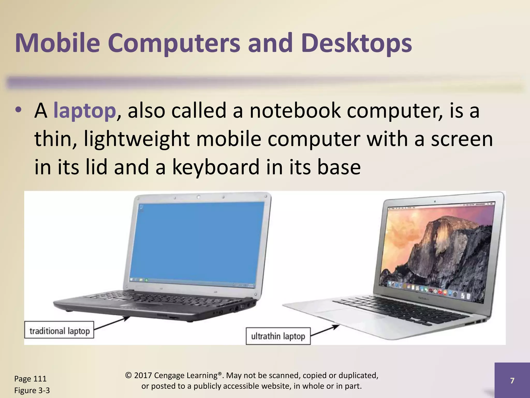 Mobile Computers and Desktops
• A laptop, also called a notebook computer, is a
thin, lightweight mobile computer with a screen
in its lid and a keyboard in its base
7
Page 111
Figure 3-3
© 2017 Cengage Learning®. May not be scanned, copied or duplicated,
or posted to a publicly accessible website, in whole or in part.
 
