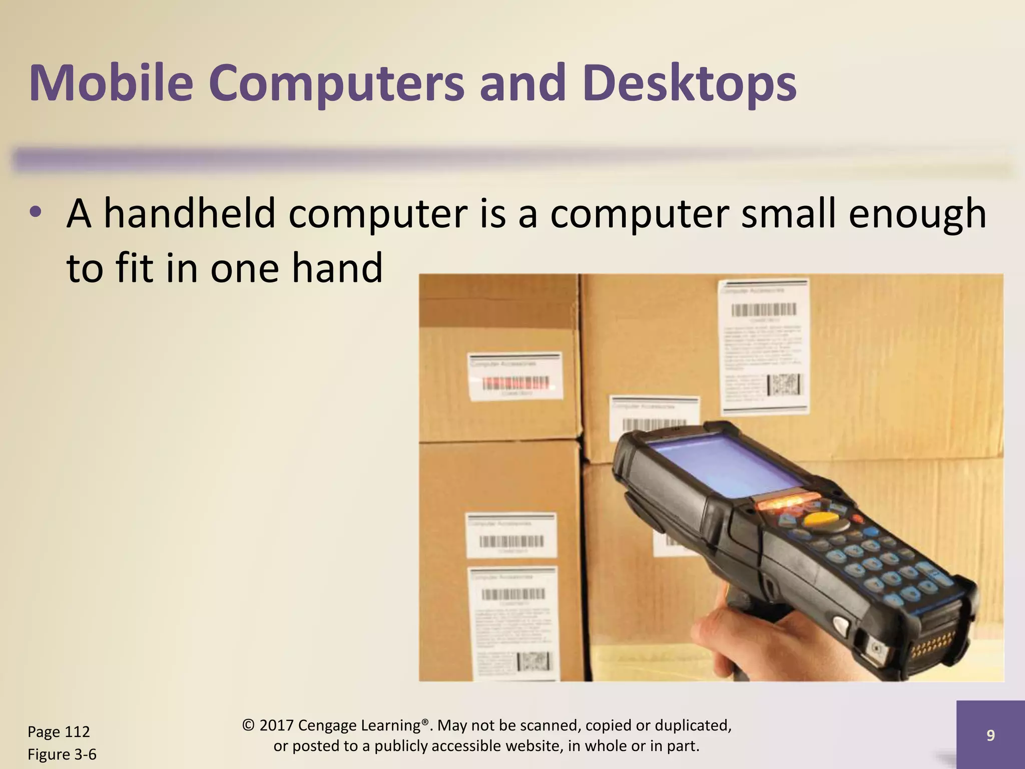 Mobile Computers and Desktops
• A handheld computer is a computer small enough
to fit in one hand
9
Page 112
Figure 3-6
© 2017 Cengage Learning®. May not be scanned, copied or duplicated,
or posted to a publicly accessible website, in whole or in part.
 