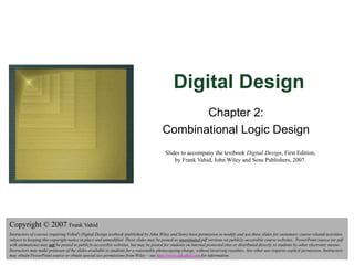 Digital Design
Copyright © 2006
Frank Vahid
1
Digital Design
Chapter 2:
Combinational Logic Design
Slides to accompany the textbook Digital Design, First Edition,
by Frank Vahid, John Wiley and Sons Publishers, 2007.
Copyright © 2007 Frank Vahid
Instructors of courses requiring Vahid's Digital Design textbook (published by John Wiley and Sons) have permission to modify and use these slides for customary course-related activities,
subject to keeping this copyright notice in place and unmodified. These slides may be posted as unanimated pdf versions on publicly-accessible course websites.. PowerPoint source (or pdf
with animations) may not be posted to publicly-accessible websites, but may be posted for students on internal protected sites or distributed directly to students by other electronic means.
Instructors may make printouts of the slides available to students for a reasonable photocopying charge, without incurring royalties. Any other use requires explicit permission. Instructors
may obtain PowerPoint source or obtain special use permissions from Wiley – see http://www.ddvahid.com for information.
 