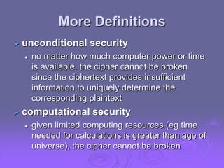 More Definitions
 unconditional security
 no matter how much computer power or time
is available, the cipher cannot be broken
since the ciphertext provides insufficient
information to uniquely determine the
corresponding plaintext
 computational security
 given limited computing resources (eg time
needed for calculations is greater than age of
universe), the cipher cannot be broken
 