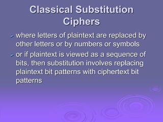 Classical Substitution
Ciphers
 where letters of plaintext are replaced by
other letters or by numbers or symbols
 or if plaintext is viewed as a sequence of
bits, then substitution involves replacing
plaintext bit patterns with ciphertext bit
patterns
 