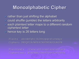 Monoalphabetic Cipher
 rather than just shifting the alphabet
 could shuffle (jumble) the letters arbitrarily
 each plaintext letter maps to a different random
ciphertext letter
 hence key is 26 letters long
Plain: abcdefghijklmnopqrstuvwxyz
Cipher: DKVQFIBJWPESCXHTMYAUOLRGZN
Plaintext: ifwewishtoreplaceletters
Ciphertext: WIRFRWAJUHYFTSDVFSFUUFYA
 