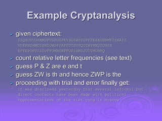 Example Cryptanalysis
 given ciphertext:
UZQSOVUOHXMOPVGPOZPEVSGZWSZOPFPESXUDBMETSXAIZ
VUEPHZHMDZSHZOWSFPAPPDTSVPQUZWYMXUZUHSX
EPYEPOPDZSZUFPOMBZWPFUPZHMDJUDTMOHMQ
 count relative letter frequencies (see text)
 guess P & Z are e and t
 guess ZW is th and hence ZWP is the
 proceeding with trial and error finally get:
it was disclosed yesterday that several informal but
direct contacts have been made with political
representatives of the viet cong in moscow
 