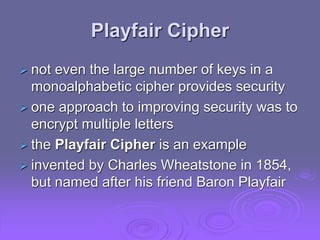 Playfair Cipher
 not even the large number of keys in a
monoalphabetic cipher provides security
 one approach to improving security was to
encrypt multiple letters
 the Playfair Cipher is an example
 invented by Charles Wheatstone in 1854,
but named after his friend Baron Playfair
 