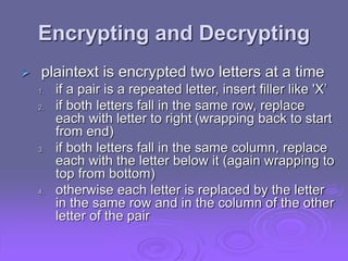 Encrypting and Decrypting
 plaintext is encrypted two letters at a time
1. if a pair is a repeated letter, insert filler like 'X’
2. if both letters fall in the same row, replace
each with letter to right (wrapping back to start
from end)
3. if both letters fall in the same column, replace
each with the letter below it (again wrapping to
top from bottom)
4. otherwise each letter is replaced by the letter
in the same row and in the column of the other
letter of the pair
 