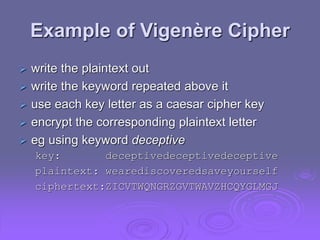 Example of Vigenère Cipher
 write the plaintext out
 write the keyword repeated above it
 use each key letter as a caesar cipher key
 encrypt the corresponding plaintext letter
 eg using keyword deceptive
key: deceptivedeceptivedeceptive
plaintext: wearediscoveredsaveyourself
ciphertext:ZICVTWQNGRZGVTWAVZHCQYGLMGJ
 