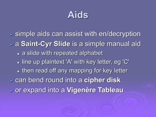 Aids
 simple aids can assist with en/decryption
 a Saint-Cyr Slide is a simple manual aid
 a slide with repeated alphabet
 line up plaintext 'A' with key letter, eg 'C'
 then read off any mapping for key letter
 can bend round into a cipher disk
 or expand into a Vigenère Tableau
 