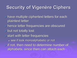Security of Vigenère Ciphers
 have multiple ciphertext letters for each
plaintext letter
 hence letter frequencies are obscured
 but not totally lost
 start with letter frequencies
 see if look monoalphabetic or not
 if not, then need to determine number of
alphabets, since then can attach each
 