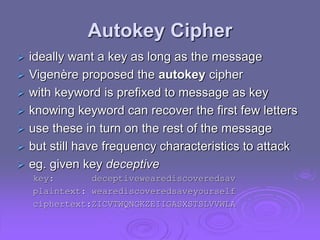Autokey Cipher
 ideally want a key as long as the message
 Vigenère proposed the autokey cipher
 with keyword is prefixed to message as key
 knowing keyword can recover the first few letters
 use these in turn on the rest of the message
 but still have frequency characteristics to attack
 eg. given key deceptive
key: deceptivewearediscoveredsav
plaintext: wearediscoveredsaveyourself
ciphertext:ZICVTWQNGKZEIIGASXSTSLVVWLA
 